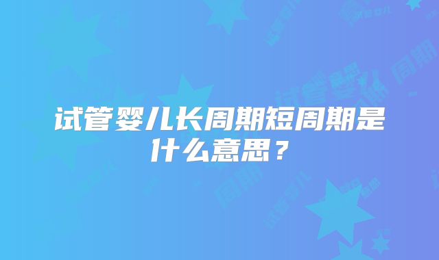 试管婴儿长周期短周期是什么意思？