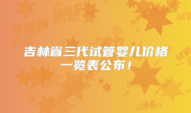 吉林省三代试管婴儿价格一览表公布！