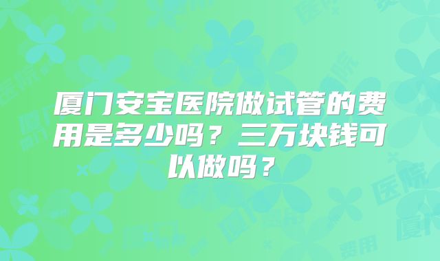 厦门安宝医院做试管的费用是多少吗？三万块钱可以做吗？