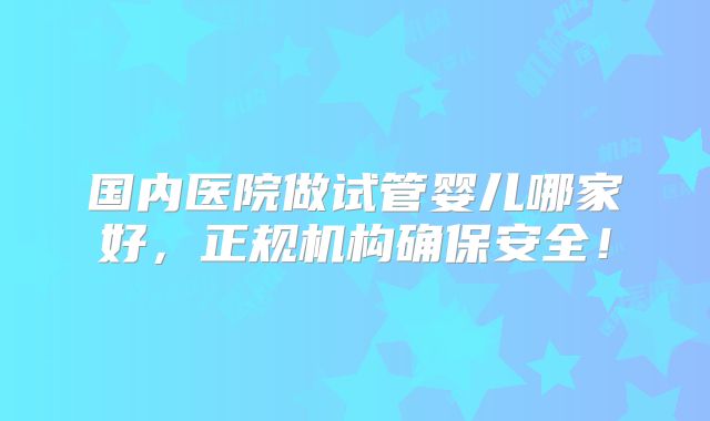 国内医院做试管婴儿哪家好,正规机构确保安全!