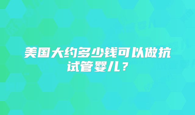 美国大约多少钱可以做抗试管婴儿？