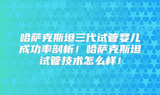 哈萨克斯坦三代试管婴儿成功率剖析!哈萨克斯坦试管技术怎么样!