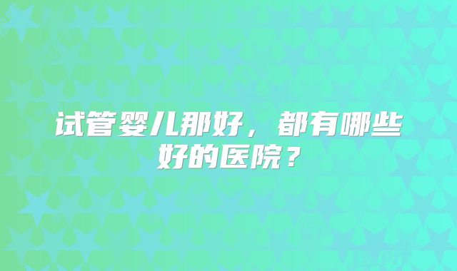 试管婴儿那好,都有哪些好的医院?