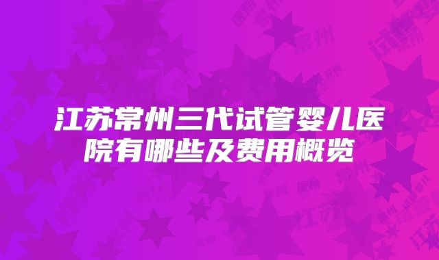江苏常州三代试管婴儿医院有哪些及费用概览