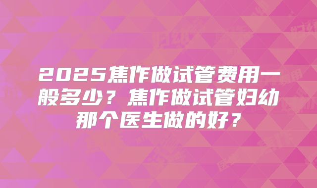 2025焦作做试管费用一般多少？焦作做试管妇幼那个医生做的好？