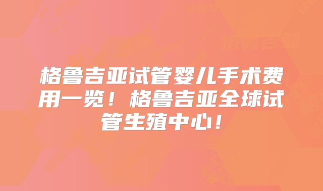 格鲁吉亚试管婴儿手术费用一览！格鲁吉亚全球试管生殖中心！