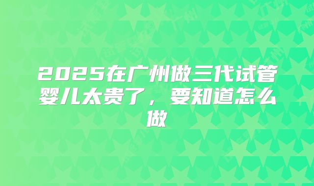 2025在广州做三代试管婴儿太贵了，要知道怎么做