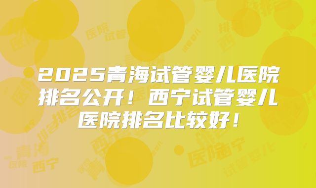 2025青海试管婴儿医院排名公开!西宁试管婴儿医院排名比较好!
