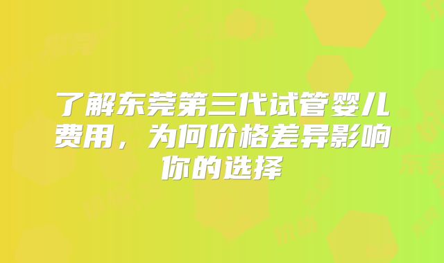 了解东莞第三代试管婴儿费用，为何价格差异影响你的选择