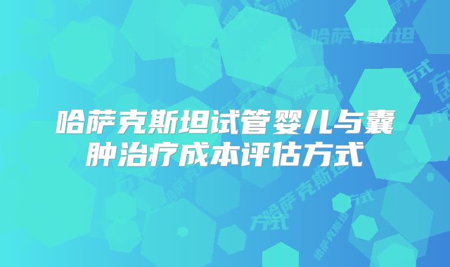 哈萨克斯坦试管婴儿与囊肿治疗成本评估方式