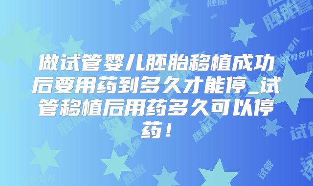 做试管婴儿胚胎移植成功后要用药到多久才能停_试管移植后用药多久可以停药！