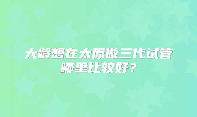 大龄想在太原做三代试管哪里比较好？