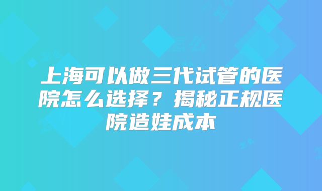 上海可以做三代试管的医院怎么选择？揭秘正规医院造娃成本