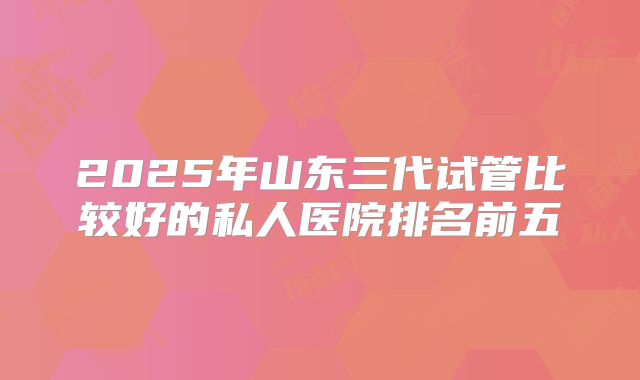 2025年山东三代试管比较好的私人医院排名前五