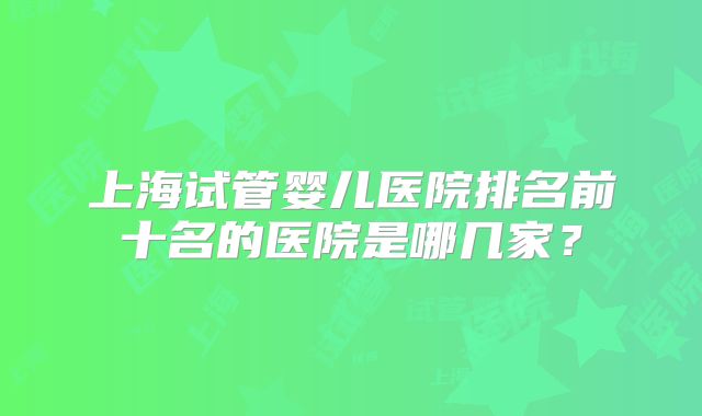 上海试管婴儿医院排名前十名的医院是哪几家？