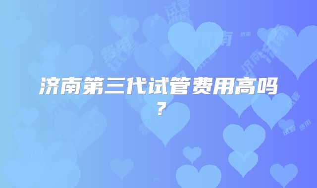 济南第三代试管费用高吗？