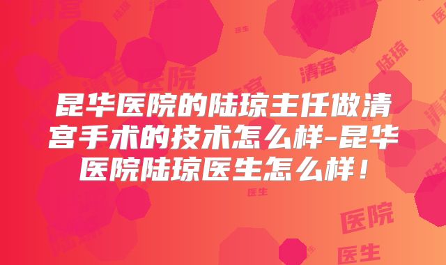 昆华医院的陆琼主任做清宫手术的技术怎么样-昆华医院陆琼医生怎么样！