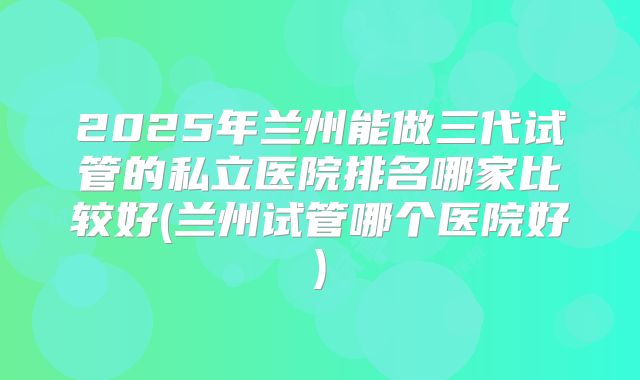 2025年兰州能做三代试管的私立医院排名哪家比较好(兰州试管哪个医院好)