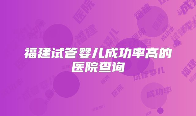 福建试管婴儿成功率高的医院查询