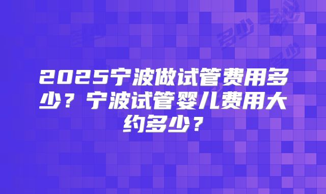 2025宁波做试管费用多少？宁波试管婴儿费用大约多少？