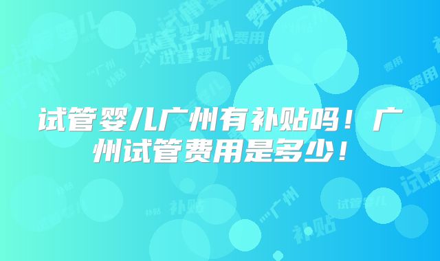 试管婴儿广州有补贴吗！广州试管费用是多少！