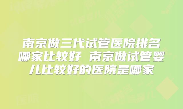 南京做三代试管医院排名哪家比较好 南京做试管婴儿比较好的医院是哪家