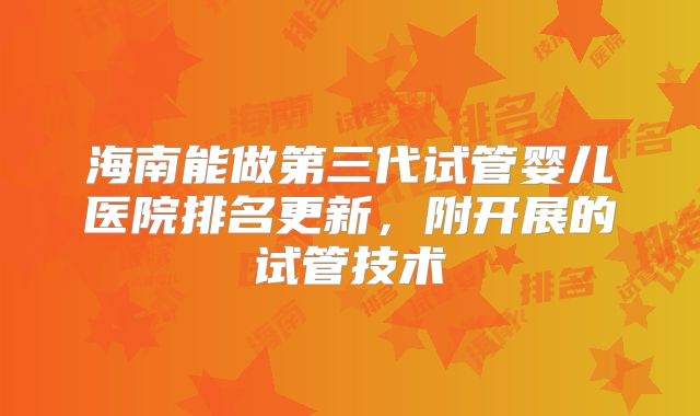 海南能做第三代试管婴儿医院排名更新,附开展的试管技术