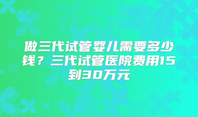 做三代试管婴儿需要多少钱？三代试管医院费用15到30万元