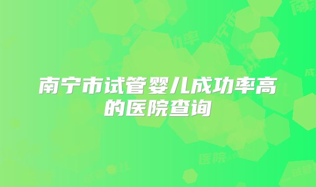 南宁市试管婴儿成功率高的医院查询