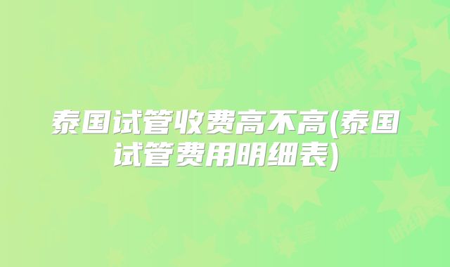 泰国试管收费高不高(泰国试管费用明细表)