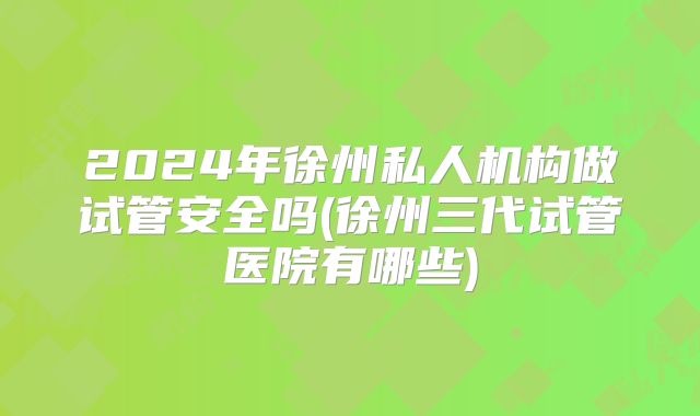 2024年徐州私人机构做试管安全吗(徐州三代试管医院有哪些)