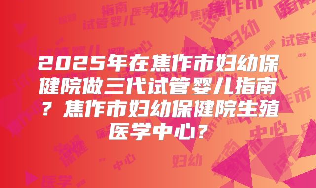 2025年在焦作市妇幼保健院做三代试管婴儿指南？焦作市妇幼保健院生殖医学中心？