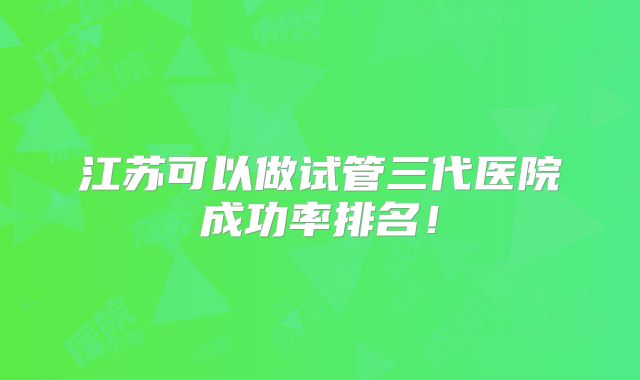 江苏可以做试管三代医院成功率排名！
