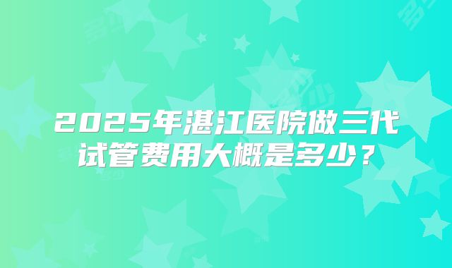 2025年湛江医院做三代试管费用大概是多少？