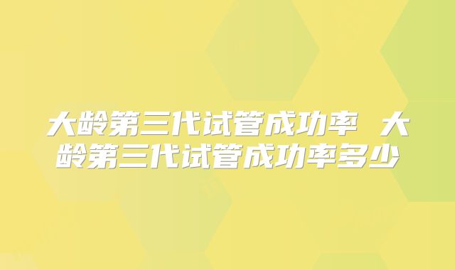 大龄第三代试管成功率 大龄第三代试管成功率多少