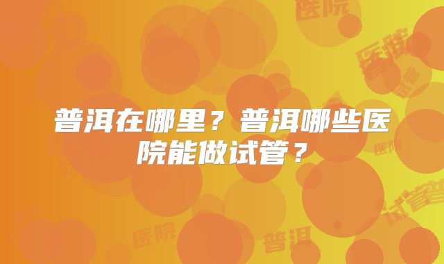 普洱在哪里?普洱哪些医院能做试管?