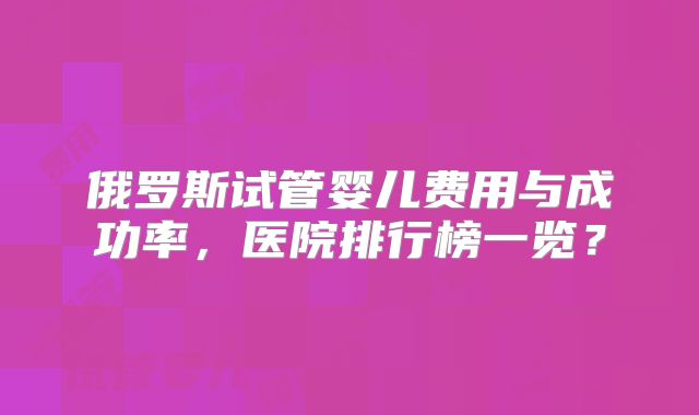 俄罗斯试管婴儿费用与成功率，医院排行榜一览？
