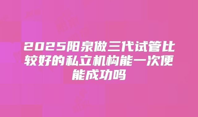 2025阳泉做三代试管比较好的私立机构能一次便能成功吗