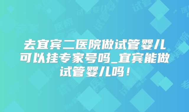 去宜宾二医院做试管婴儿可以挂专家号吗_宜宾能做试管婴儿吗!