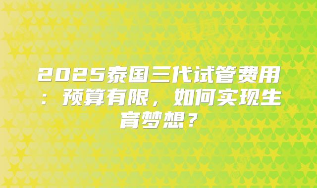 2025泰国三代试管费用:预算有限,如何实现生育梦想?