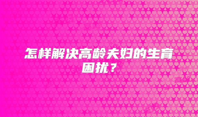 怎样解决高龄夫妇的生育困扰？