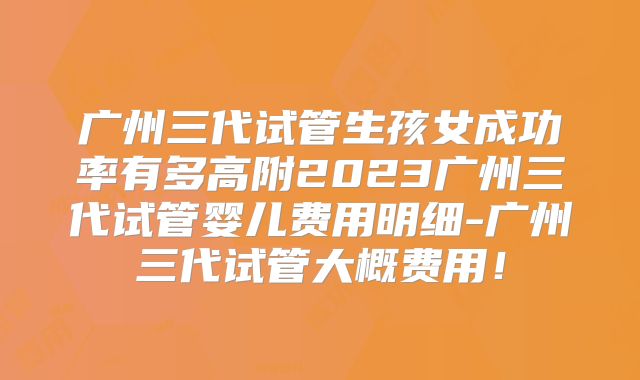 广州三代试管生孩女成功率有多高附2023广州三代试管婴儿费用明细-广州三代试管大概费用！