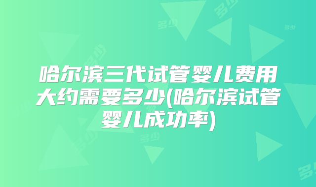 哈尔滨三代试管婴儿费用大约需要多少(哈尔滨试管婴儿成功率)