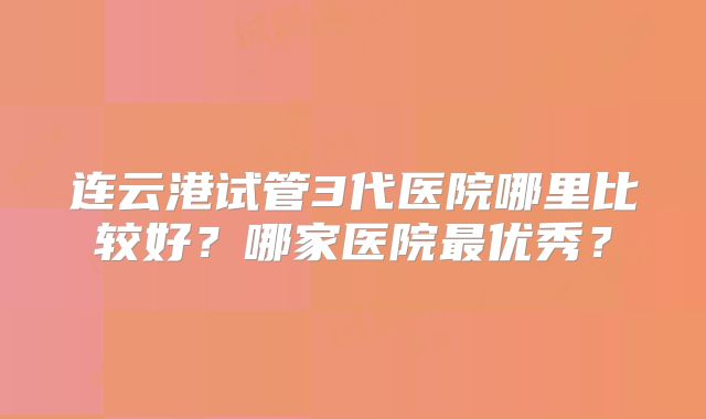 连云港试管3代医院哪里比较好？哪家医院最优秀？