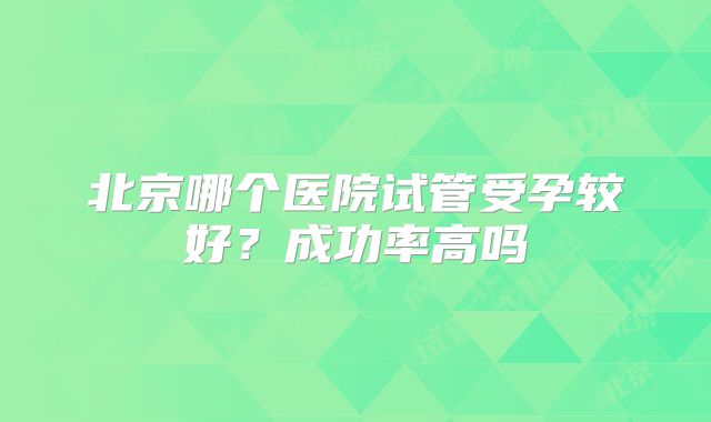 北京哪个医院试管受孕较好？成功率高吗