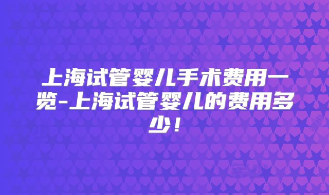 上海试管婴儿手术费用一览-上海试管婴儿的费用多少！