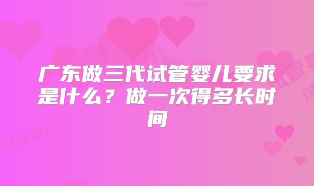 广东做三代试管婴儿要求是什么？做一次得多长时间