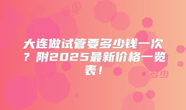 大连做试管要多少钱一次？附2025最新价格一览表！