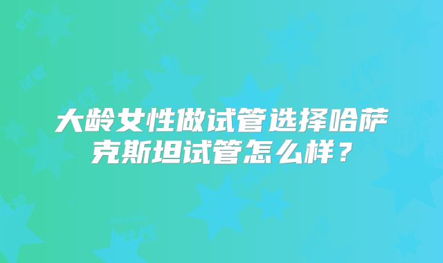 大龄女性做试管选择哈萨克斯坦试管怎么样？