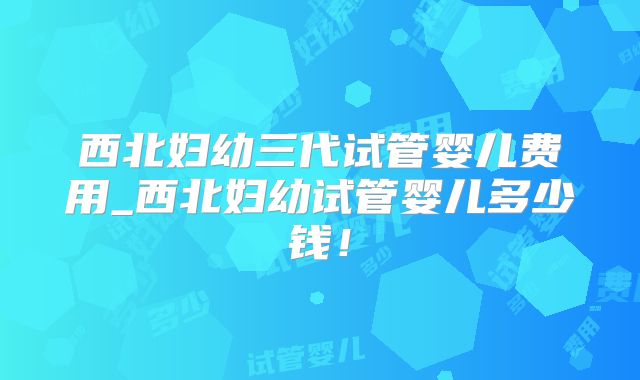 西北妇幼三代试管婴儿费用_西北妇幼试管婴儿多少钱！